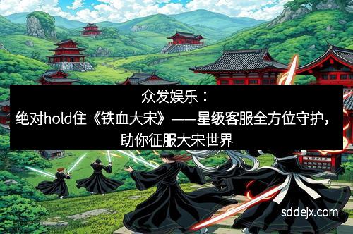 众发娱乐：绝对hold住《铁血大宋》——星级客服全方位守护，助你征服大宋世界
