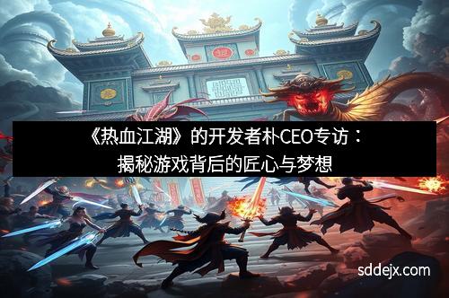《热血江湖》的开发者朴CEO专访：揭秘游戏背后的匠心与梦想